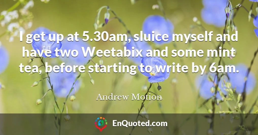 I get up at 5.30am, sluice myself and have two Weetabix and some mint tea, before starting to write by 6am.