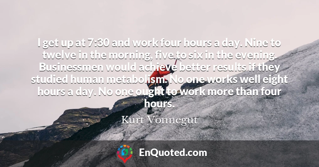 I get up at 7:30 and work four hours a day. Nine to twelve in the morning, five to six in the evening. Businessmen would achieve better results if they studied human metabolism. No one works well eight hours a day. No one ought to work more than four hours.