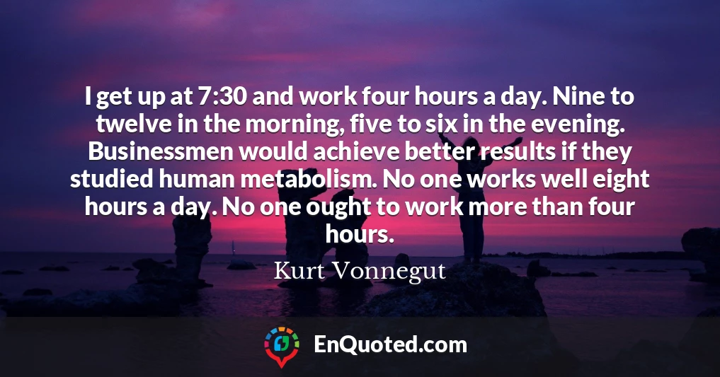 I get up at 7:30 and work four hours a day. Nine to twelve in the morning, five to six in the evening. Businessmen would achieve better results if they studied human metabolism. No one works well eight hours a day. No one ought to work more than four hours.