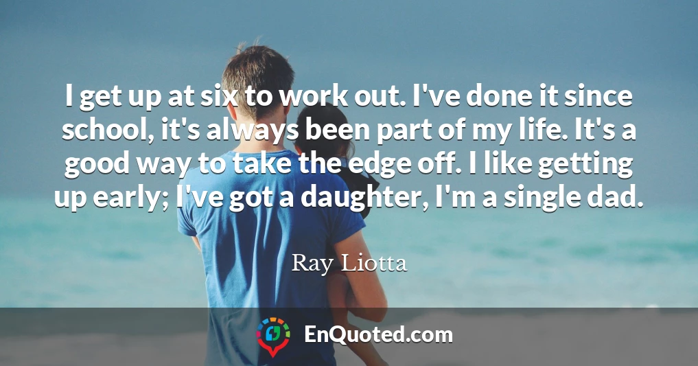 I get up at six to work out. I've done it since school, it's always been part of my life. It's a good way to take the edge off. I like getting up early; I've got a daughter, I'm a single dad.