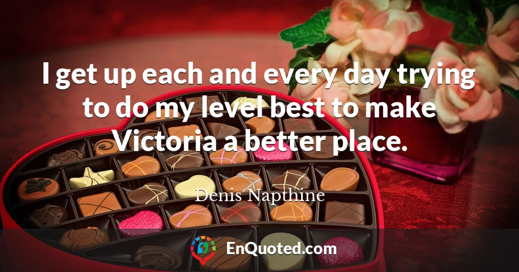 I get up each and every day trying to do my level best to make Victoria a better place.