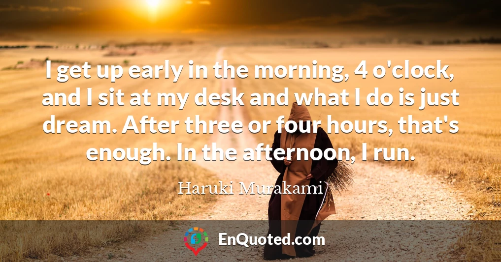 I get up early in the morning, 4 o'clock, and I sit at my desk and what I do is just dream. After three or four hours, that's enough. In the afternoon, I run.