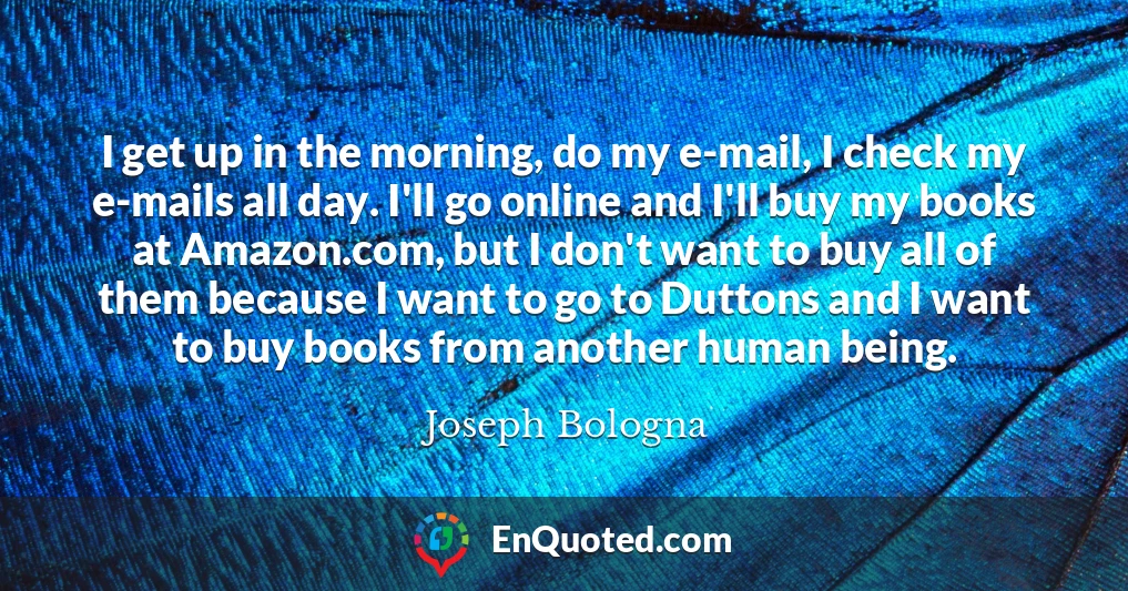 I get up in the morning, do my e-mail, I check my e-mails all day. I'll go online and I'll buy my books at Amazon.com, but I don't want to buy all of them because I want to go to Duttons and I want to buy books from another human being.