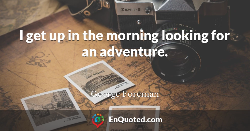 I get up in the morning looking for an adventure.