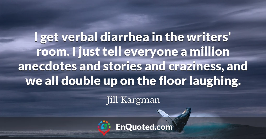 I get verbal diarrhea in the writers' room. I just tell everyone a million anecdotes and stories and craziness, and we all double up on the floor laughing.