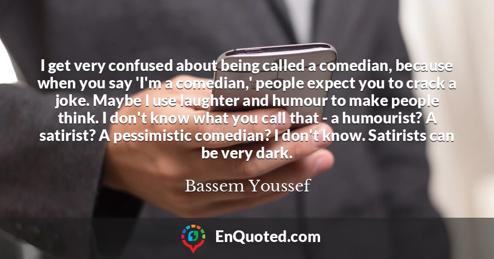 I get very confused about being called a comedian, because when you say 'I'm a comedian,' people expect you to crack a joke. Maybe I use laughter and humour to make people think. I don't know what you call that - a humourist? A satirist? A pessimistic comedian? I don't know. Satirists can be very dark.