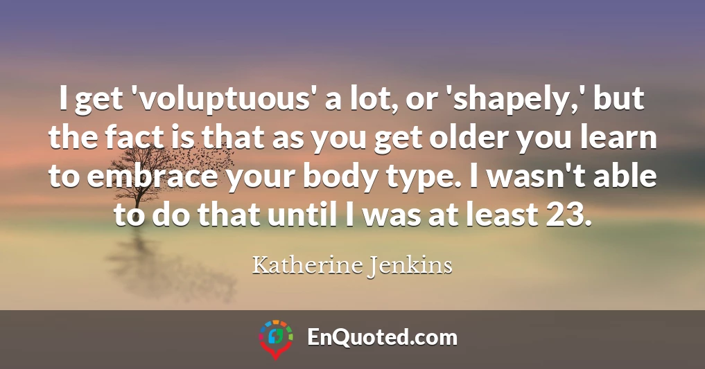 I get 'voluptuous' a lot, or 'shapely,' but the fact is that as you get older you learn to embrace your body type. I wasn't able to do that until I was at least 23.