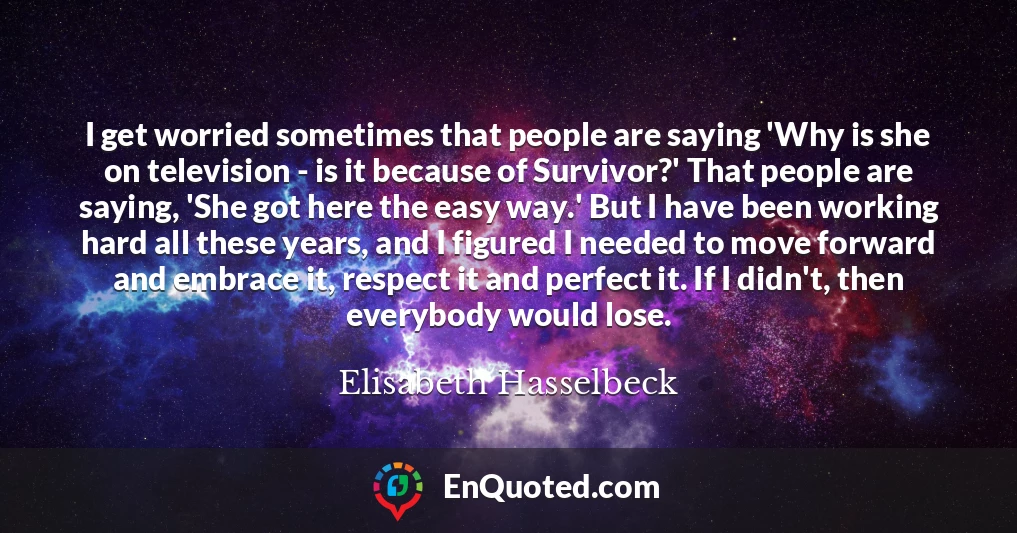 I get worried sometimes that people are saying 'Why is she on television - is it because of Survivor?' That people are saying, 'She got here the easy way.' But I have been working hard all these years, and I figured I needed to move forward and embrace it, respect it and perfect it. If I didn't, then everybody would lose.
