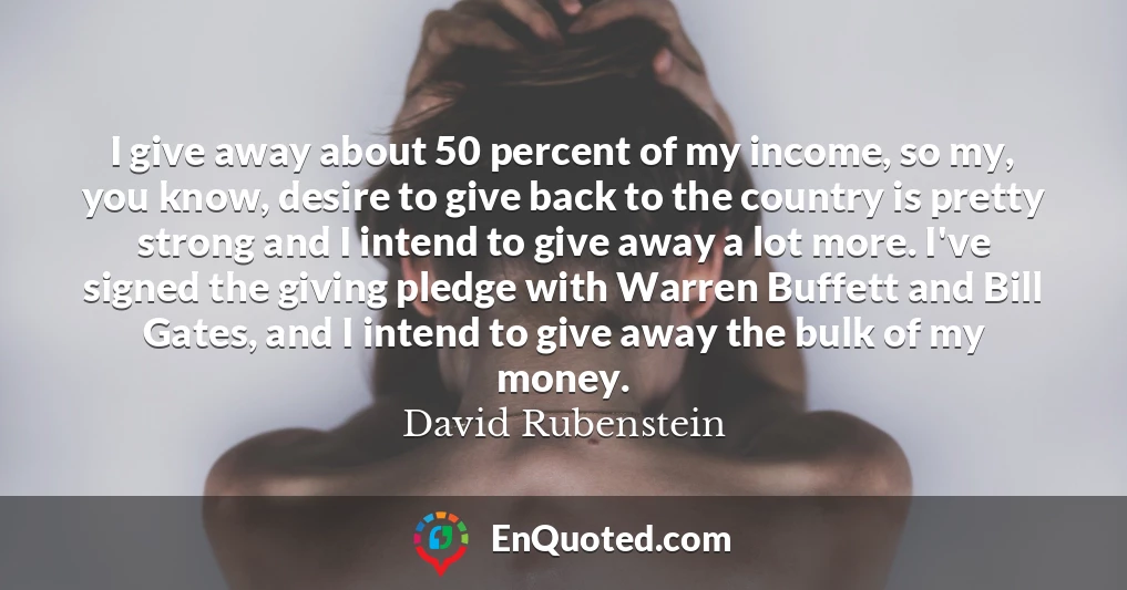 I give away about 50 percent of my income, so my, you know, desire to give back to the country is pretty strong and I intend to give away a lot more. I've signed the giving pledge with Warren Buffett and Bill Gates, and I intend to give away the bulk of my money.
