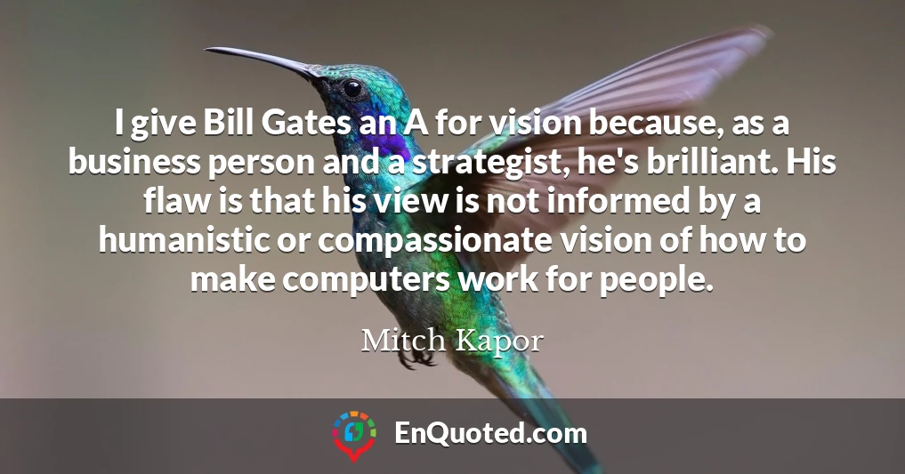 I give Bill Gates an A for vision because, as a business person and a strategist, he's brilliant. His flaw is that his view is not informed by a humanistic or compassionate vision of how to make computers work for people.
