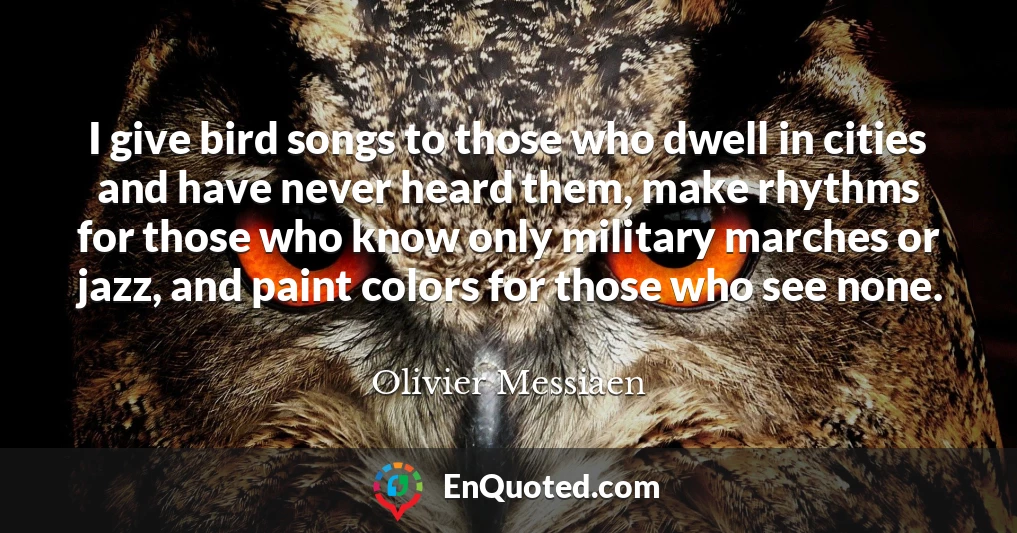 I give bird songs to those who dwell in cities and have never heard them, make rhythms for those who know only military marches or jazz, and paint colors for those who see none.