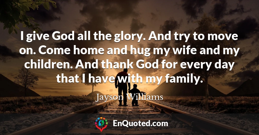 I give God all the glory. And try to move on. Come home and hug my wife and my children. And thank God for every day that I have with my family.