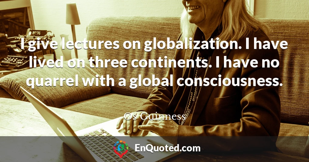 I give lectures on globalization. I have lived on three continents. I have no quarrel with a global consciousness.