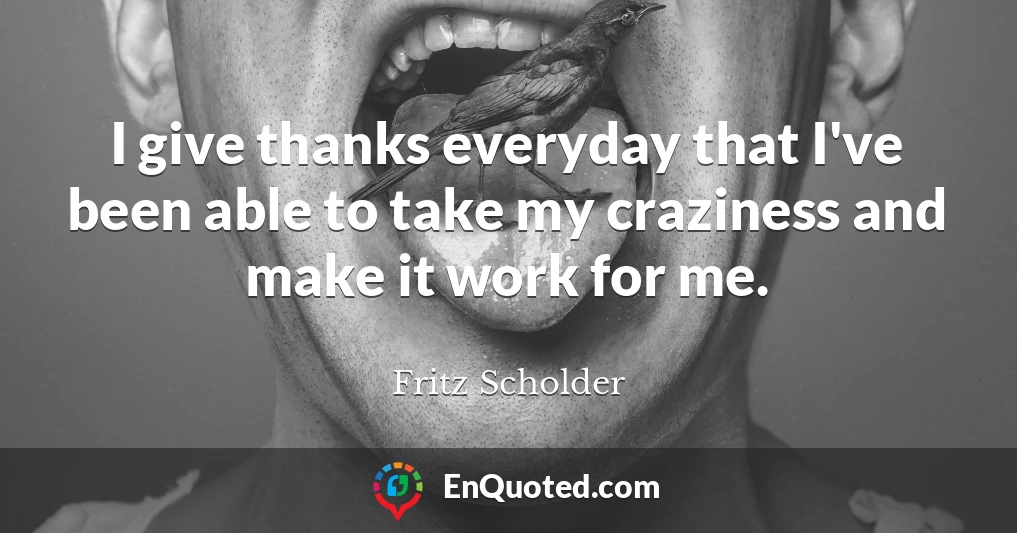 I give thanks everyday that I've been able to take my craziness and make it work for me.