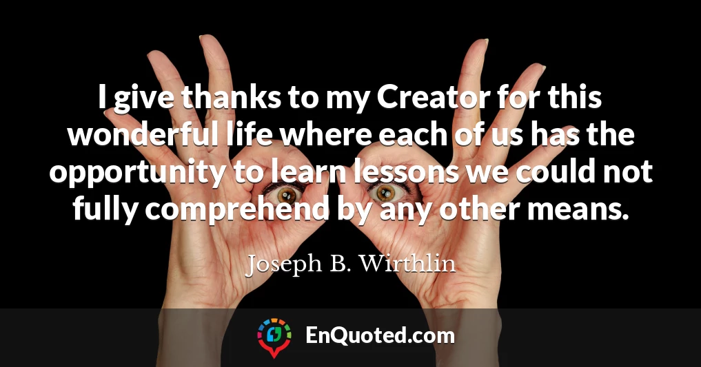 I give thanks to my Creator for this wonderful life where each of us has the opportunity to learn lessons we could not fully comprehend by any other means.