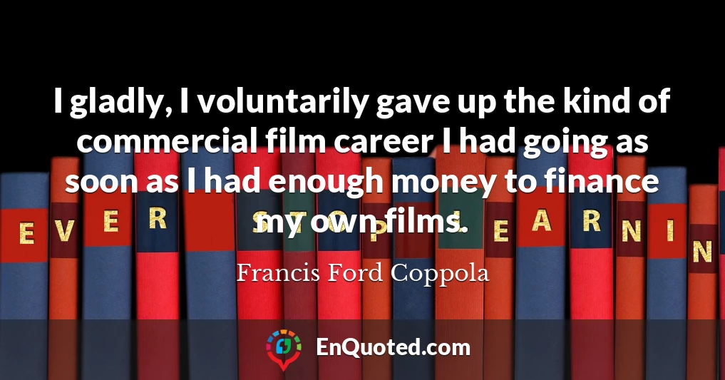 I gladly, I voluntarily gave up the kind of commercial film career I had going as soon as I had enough money to finance my own films.