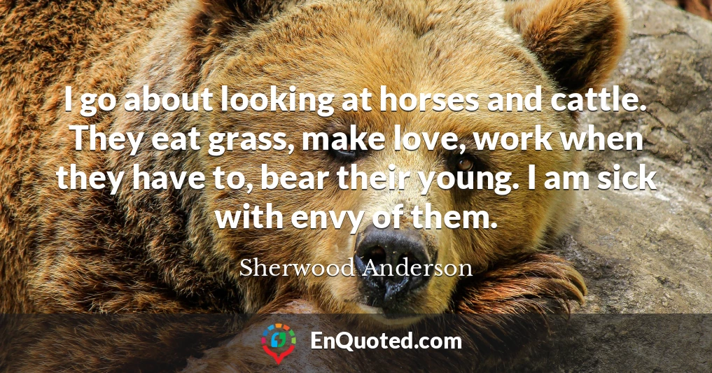 I go about looking at horses and cattle. They eat grass, make love, work when they have to, bear their young. I am sick with envy of them.