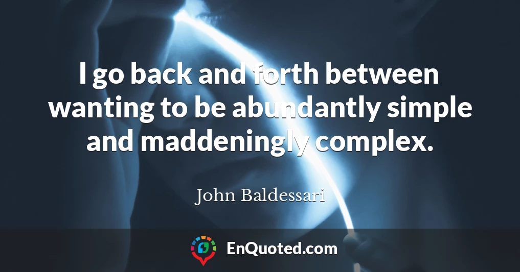 I go back and forth between wanting to be abundantly simple and maddeningly complex.