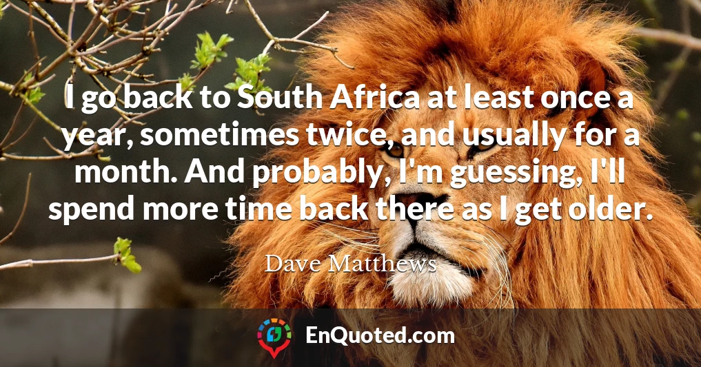 I go back to South Africa at least once a year, sometimes twice, and usually for a month. And probably, I'm guessing, I'll spend more time back there as I get older.