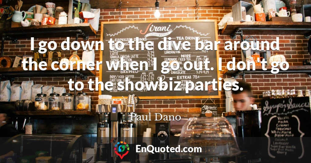 I go down to the dive bar around the corner when I go out. I don't go to the showbiz parties.