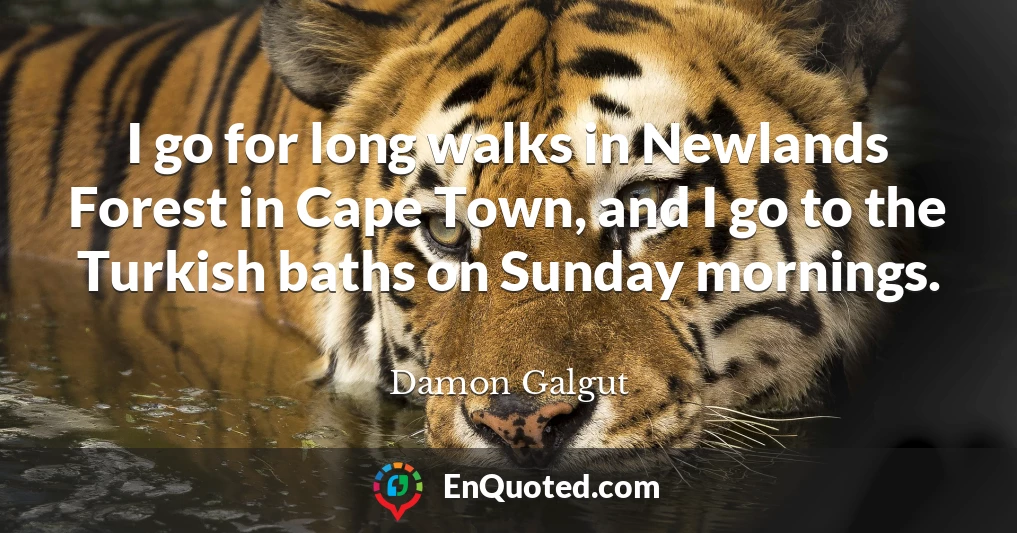 I go for long walks in Newlands Forest in Cape Town, and I go to the Turkish baths on Sunday mornings.