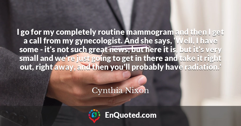 I go for my completely routine mammogram and then I get a call from my gynecologist. And she says, 'Well, I have some - it's not such great news, but here it is, but it's very small and we're just going to get in there and take it right out, right away, and then you'll probably have radiation.'
