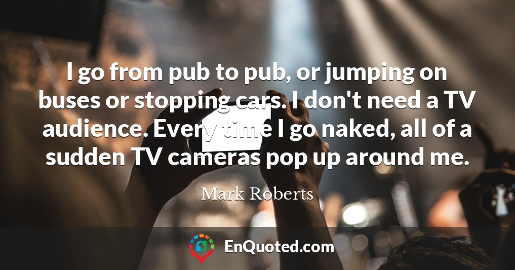 I go from pub to pub, or jumping on buses or stopping cars. I don't need a TV audience. Every time I go naked, all of a sudden TV cameras pop up around me.