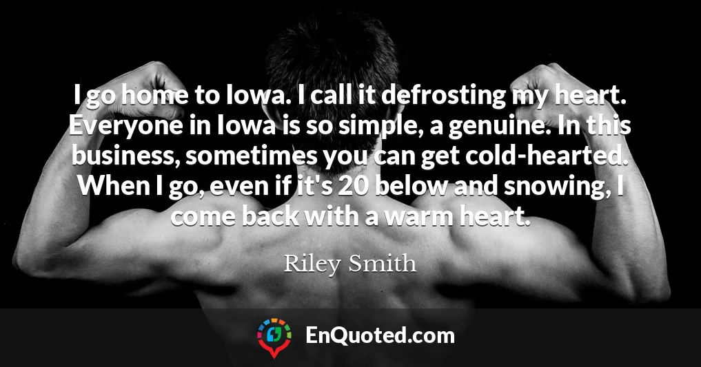 I go home to Iowa. I call it defrosting my heart. Everyone in Iowa is so simple, a genuine. In this business, sometimes you can get cold-hearted. When I go, even if it's 20 below and snowing, I come back with a warm heart.