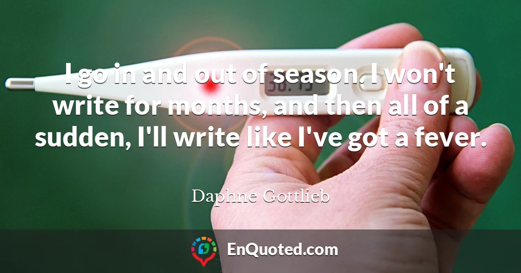 I go in and out of season. I won't write for months, and then all of a sudden, I'll write like I've got a fever.