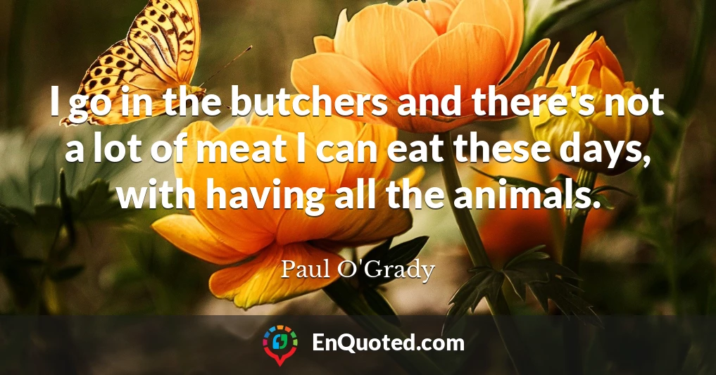 I go in the butchers and there's not a lot of meat I can eat these days, with having all the animals.