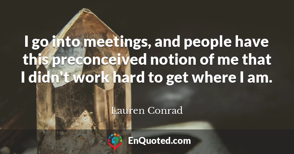 I go into meetings, and people have this preconceived notion of me that I didn't work hard to get where I am.