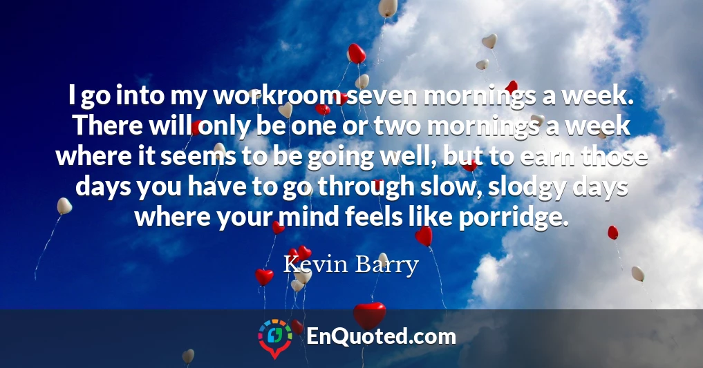 I go into my workroom seven mornings a week. There will only be one or two mornings a week where it seems to be going well, but to earn those days you have to go through slow, slodgy days where your mind feels like porridge.