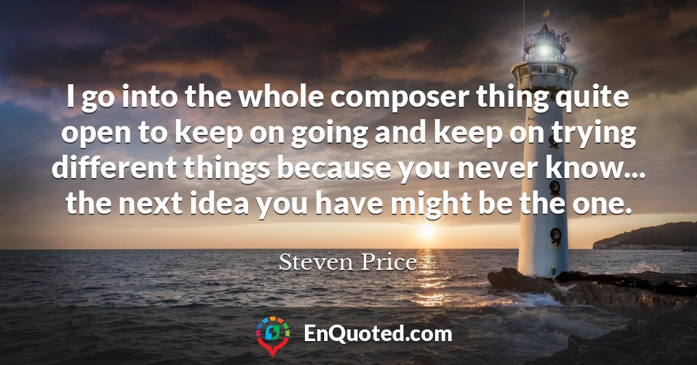 I go into the whole composer thing quite open to keep on going and keep on trying different things because you never know... the next idea you have might be the one.