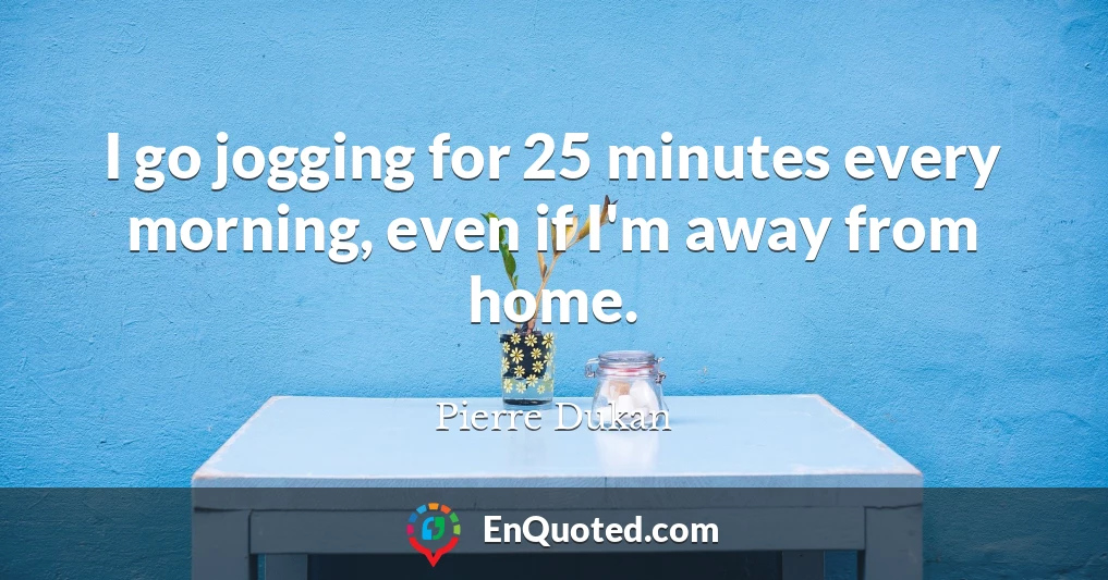 I go jogging for 25 minutes every morning, even if I'm away from home.