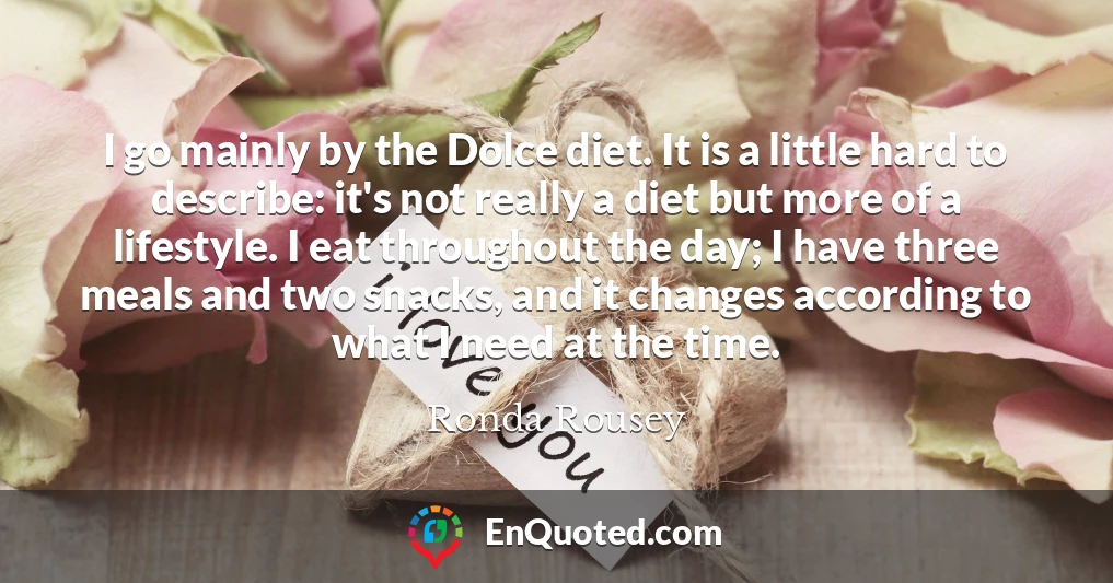 I go mainly by the Dolce diet. It is a little hard to describe: it's not really a diet but more of a lifestyle. I eat throughout the day; I have three meals and two snacks, and it changes according to what I need at the time.