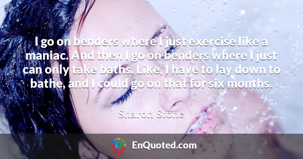 I go on benders where I just exercise like a maniac. And then I go on benders where I just can only take baths. Like, I have to lay down to bathe, and I could go on that for six months.