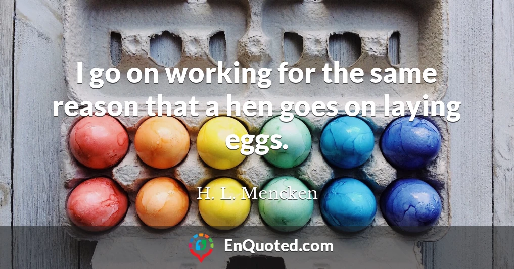 I go on working for the same reason that a hen goes on laying eggs.