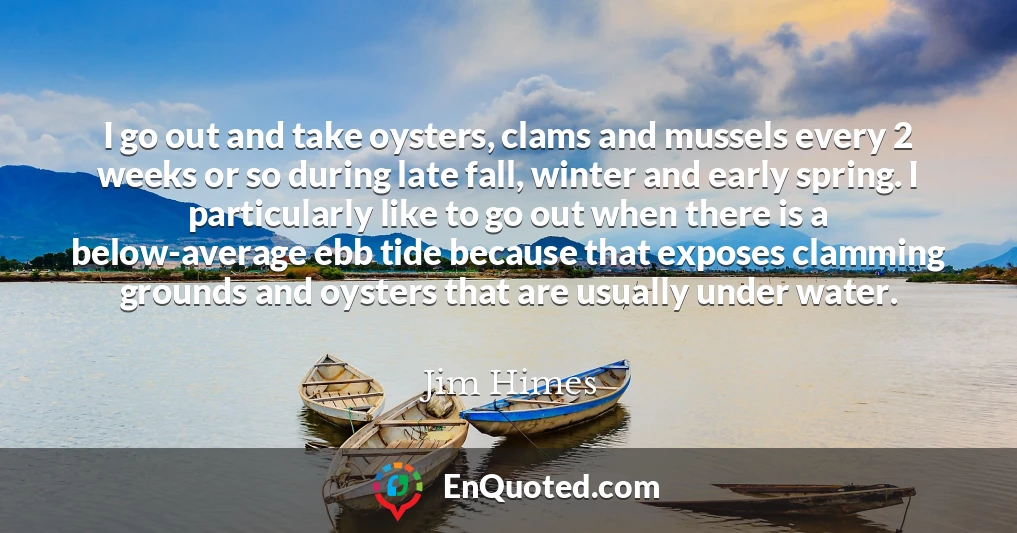 I go out and take oysters, clams and mussels every 2 weeks or so during late fall, winter and early spring. I particularly like to go out when there is a below-average ebb tide because that exposes clamming grounds and oysters that are usually under water.
