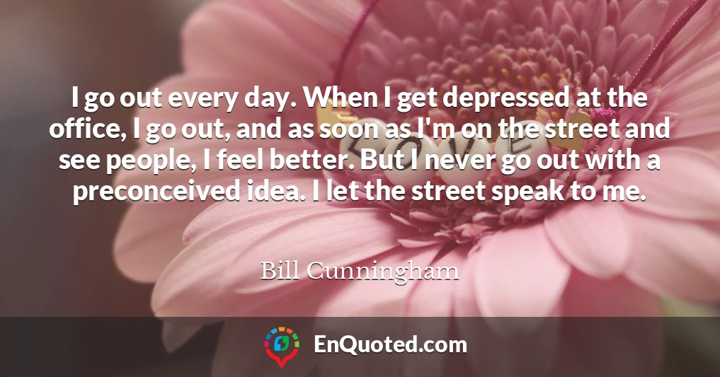 I go out every day. When I get depressed at the office, I go out, and as soon as I'm on the street and see people, I feel better. But I never go out with a preconceived idea. I let the street speak to me.