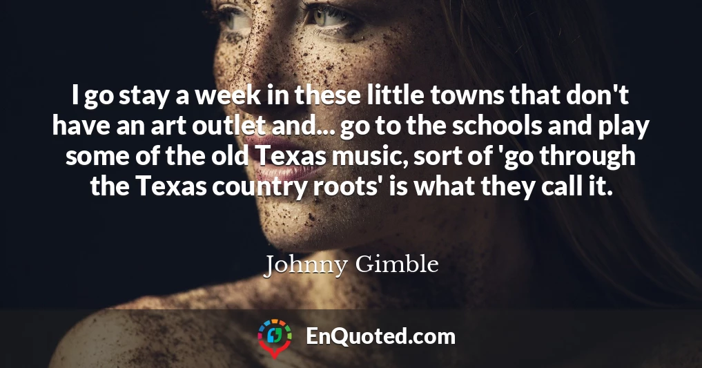 I go stay a week in these little towns that don't have an art outlet and... go to the schools and play some of the old Texas music, sort of 'go through the Texas country roots' is what they call it.