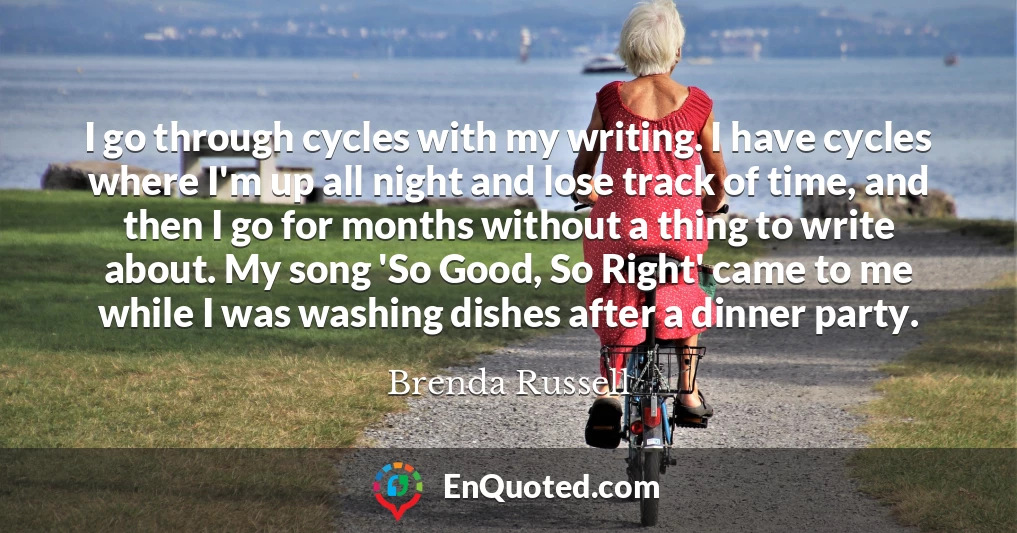 I go through cycles with my writing. I have cycles where I'm up all night and lose track of time, and then I go for months without a thing to write about. My song 'So Good, So Right' came to me while I was washing dishes after a dinner party.
