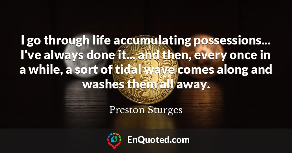 I go through life accumulating possessions... I've always done it... and then, every once in a while, a sort of tidal wave comes along and washes them all away.