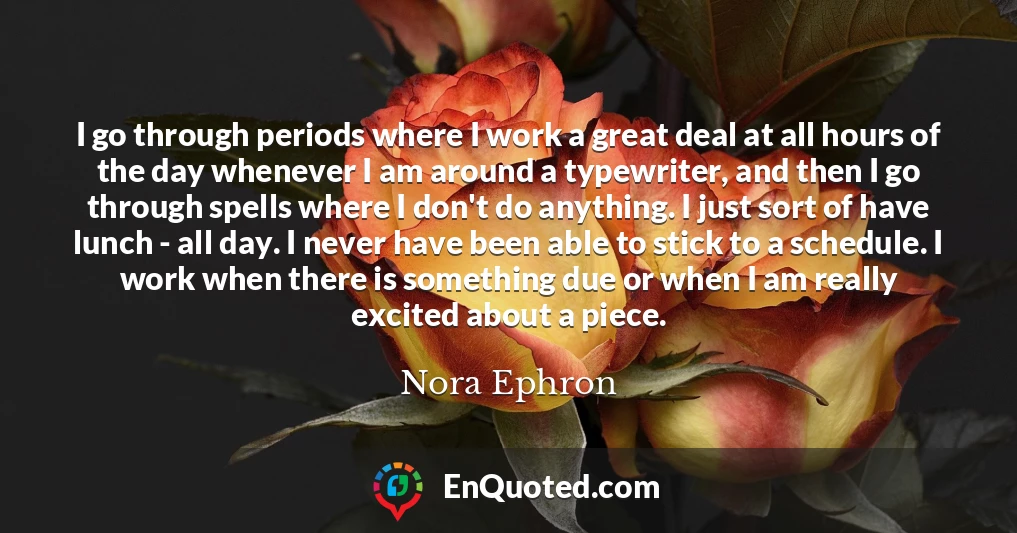 I go through periods where I work a great deal at all hours of the day whenever I am around a typewriter, and then I go through spells where I don't do anything. I just sort of have lunch - all day. I never have been able to stick to a schedule. I work when there is something due or when I am really excited about a piece.