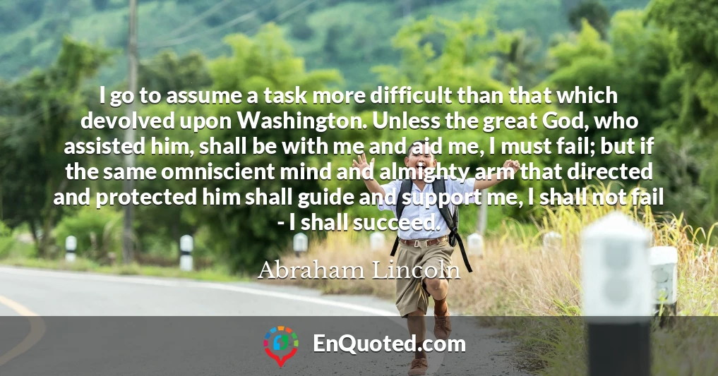 I go to assume a task more difficult than that which devolved upon Washington. Unless the great God, who assisted him, shall be with me and aid me, I must fail; but if the same omniscient mind and almighty arm that directed and protected him shall guide and support me, I shall not fail - I shall succeed.