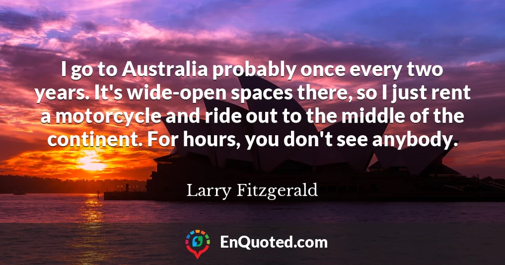 I go to Australia probably once every two years. It's wide-open spaces there, so I just rent a motorcycle and ride out to the middle of the continent. For hours, you don't see anybody.