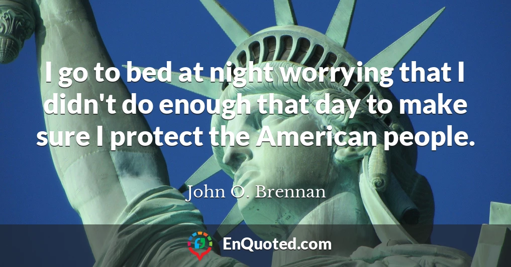 I go to bed at night worrying that I didn't do enough that day to make sure I protect the American people.