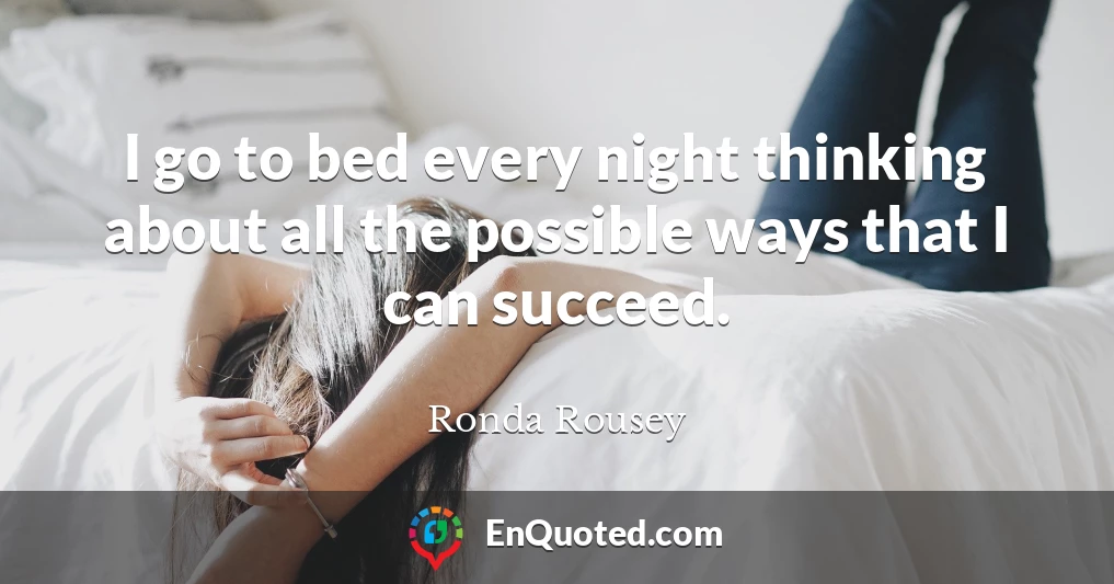 I go to bed every night thinking about all the possible ways that I can succeed.