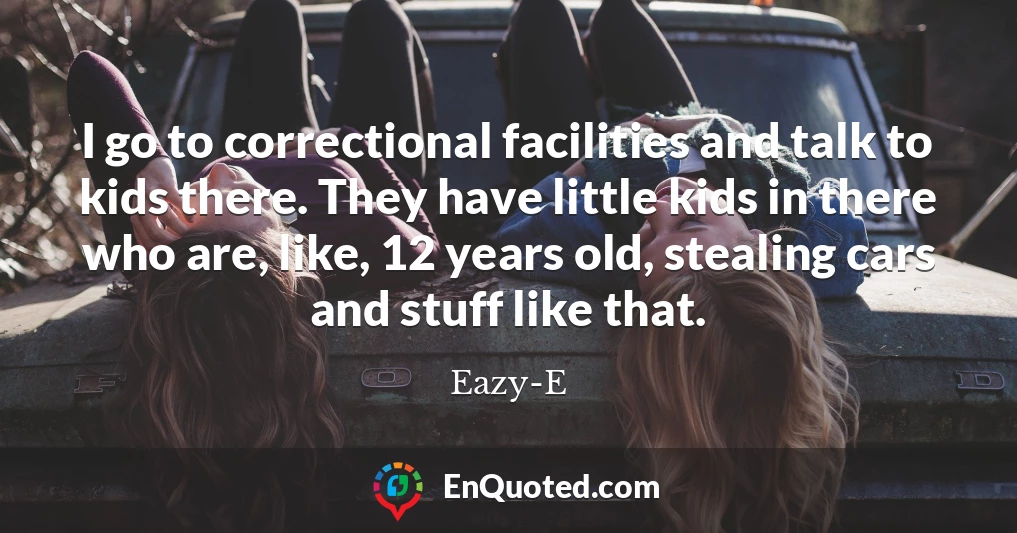 I go to correctional facilities and talk to kids there. They have little kids in there who are, like, 12 years old, stealing cars and stuff like that.