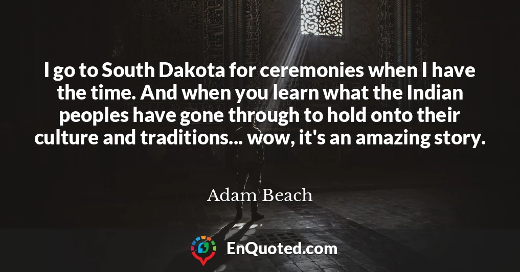 I go to South Dakota for ceremonies when I have the time. And when you learn what the Indian peoples have gone through to hold onto their culture and traditions... wow, it's an amazing story.