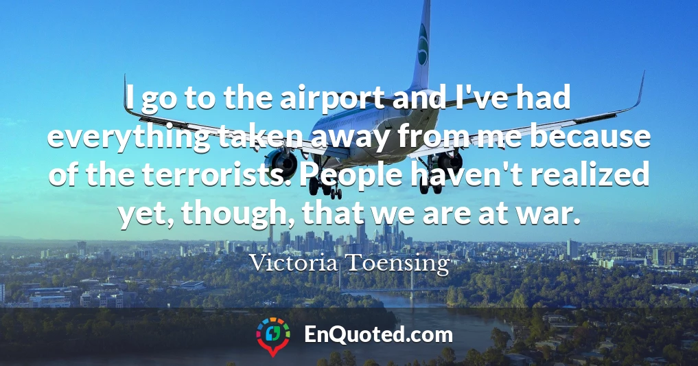 I go to the airport and I've had everything taken away from me because of the terrorists. People haven't realized yet, though, that we are at war.